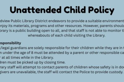 Unattended Child Policy: The Broadview Public Library District endeavors to provide a suitable environment for children to use and enjoy its materials, programs and other resources.  However, parents should be aware that the Library is a public building open to all, and that staff is not able to monitor the safety or whereabouts of each child visiting the Library. Parental Responsibility  Parents/legal guardians are solely responsible for their children while they are in the library. Children under the age of 8 must be attended by a parent or other responsible caregiver age 14 or older at all times while in the Library. All children must be picked up by closing time. The Library staff will attempt to contact parents of children whose safety is in doubt.  If parents or caregivers are unavailable, the staff will contact the Police to provide custody.