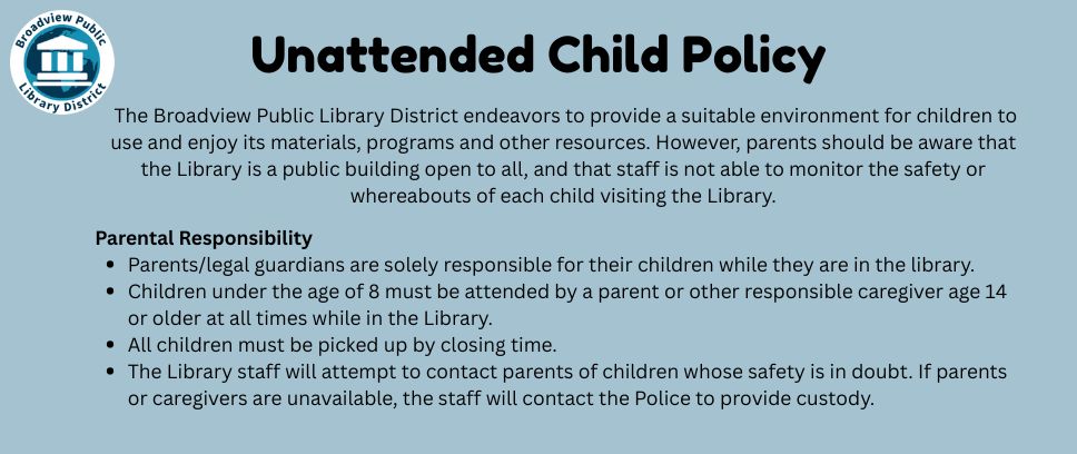 Unattended Child Policy: The Broadview Public Library District endeavors to provide a suitable environment for children to use and enjoy its materials, programs and other resources.  However, parents should be aware that the Library is a public building open to all, and that staff is not able to monitor the safety or whereabouts of each child visiting the Library. Parental Responsibility  Parents/legal guardians are solely responsible for their children while they are in the library. Children under the age of 8 must be attended by a parent or other responsible caregiver age 14 or older at all times while in the Library. All children must be picked up by closing time. The Library staff will attempt to contact parents of children whose safety is in doubt.  If parents or caregivers are unavailable, the staff will contact the Police to provide custody.